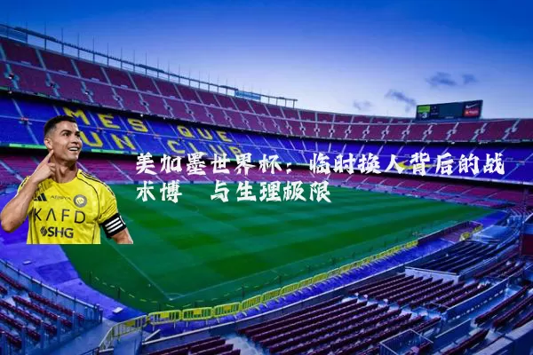 美加墨世界杯:临时换人背后的战术博弈与生理极限