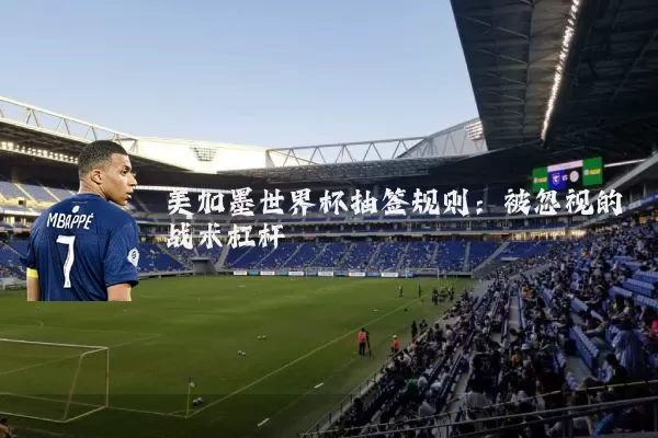 美加墨世界杯抽签规则:被忽视的战术杠杆