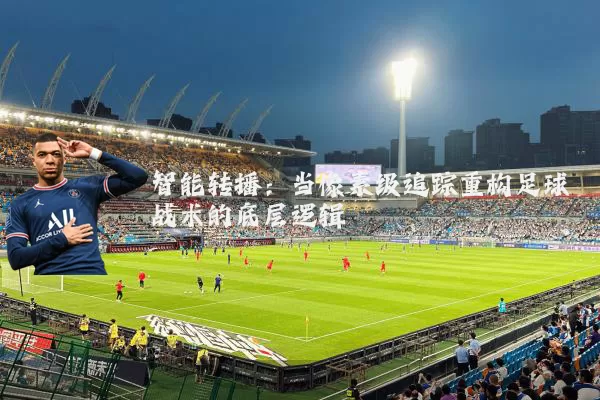 智能转播:当像素级追踪重构足球战术的底层逻辑