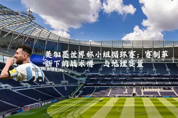 美加墨世界杯小组循环赛:赛制革新下的战术博弈与地理变量